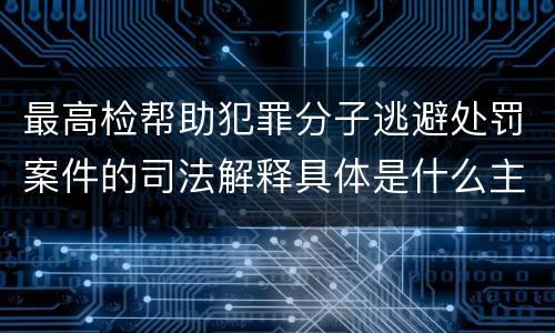 最高检帮助犯罪分子逃避处罚案件的司法解释具体是什么主要规定