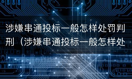 涉嫌串通投标一般怎样处罚判刑（涉嫌串通投标一般怎样处罚判刑案例）