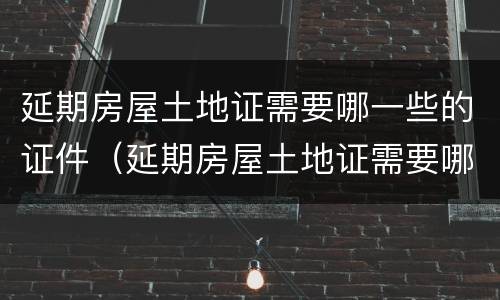 延期房屋土地证需要哪一些的证件（延期房屋土地证需要哪一些的证件和材料）