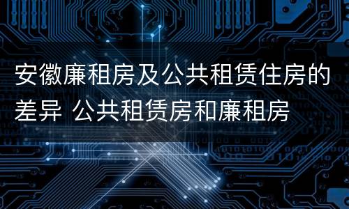 安徽廉租房及公共租赁住房的差异 公共租赁房和廉租房