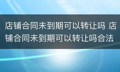 店铺合同未到期可以转让吗 店铺合同未到期可以转让吗合法吗