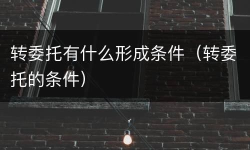 转委托有什么形成条件（转委托的条件）