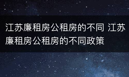 江苏廉租房公租房的不同 江苏廉租房公租房的不同政策