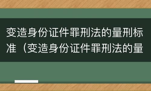 变造身份证件罪刑法的量刑标准（变造身份证件罪刑法的量刑标准是多少）