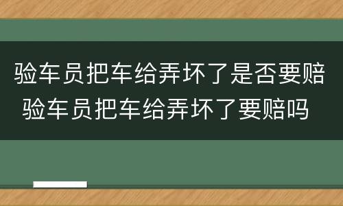 验车员把车给弄坏了是否要赔 验车员把车给弄坏了要赔吗