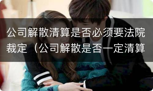 公司解散清算是否必须要法院裁定（公司解散是否一定清算）