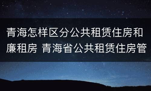 青海怎样区分公共租赁住房和廉租房 青海省公共租赁住房管理实施细则
