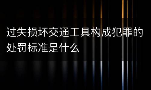 过失损坏交通工具构成犯罪的处罚标准是什么