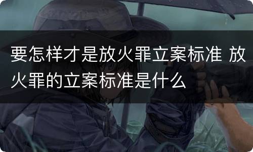 要怎样才是放火罪立案标准 放火罪的立案标准是什么