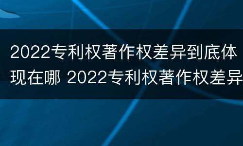 2022专利权著作权差异到底体现在哪 2022专利权著作权差异到底体现在哪几个方面