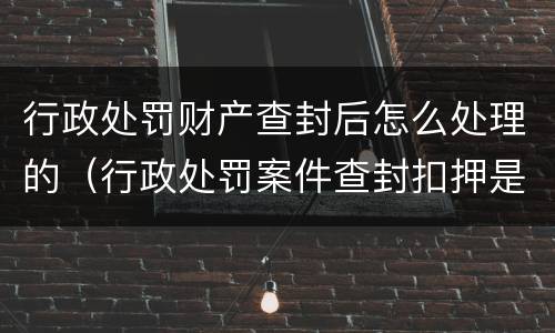 行政处罚财产查封后怎么处理的（行政处罚案件查封扣押是否需要立案）