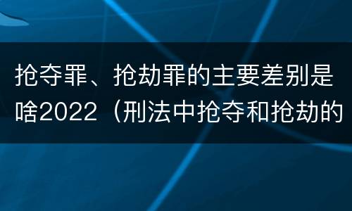 抢夺罪、抢劫罪的主要差别是啥2022（刑法中抢夺和抢劫的区别）