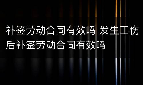 补签劳动合同有效吗 发生工伤后补签劳动合同有效吗
