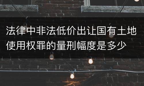 法律中非法低价出让国有土地使用权罪的量刑幅度是多少