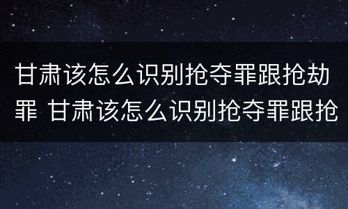 甘肃该怎么识别抢夺罪跟抢劫罪 甘肃该怎么识别抢夺罪跟抢劫罪呢