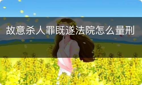 故意杀人罪既遂法院怎么量刑