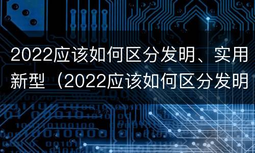 2022应该如何区分发明、实用新型（2022应该如何区分发明,实用新型产品呢）