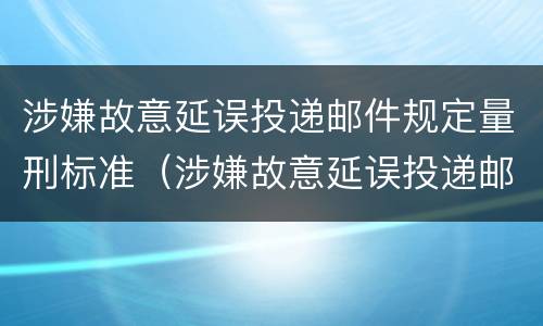 涉嫌故意延误投递邮件规定量刑标准（涉嫌故意延误投递邮件规定量刑标准是什么）