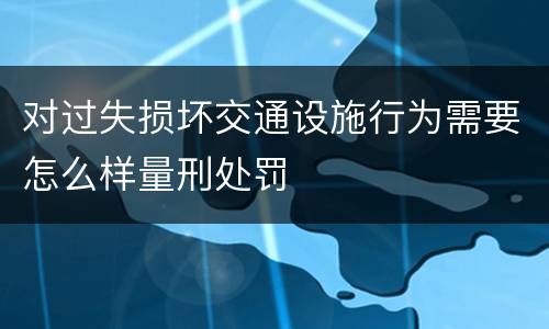 对过失损坏交通设施行为需要怎么样量刑处罚