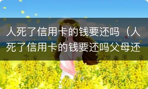 人死了信用卡的钱要还吗（人死了信用卡的钱要还吗父母还吗?）