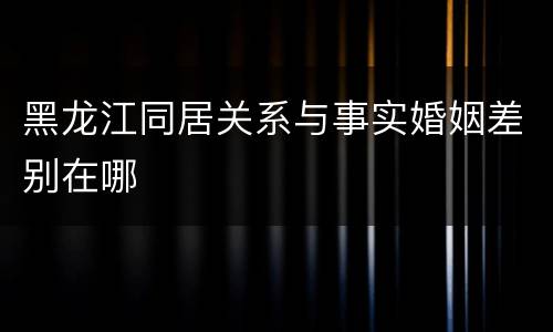 黑龙江同居关系与事实婚姻差别在哪