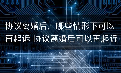 协议离婚后，哪些情形下可以再起诉 协议离婚后可以再起诉吗,有时间限制吗