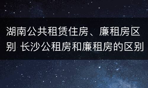 湖南公共租赁住房、廉租房区别 长沙公租房和廉租房的区别