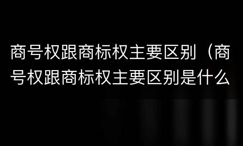 商号权跟商标权主要区别（商号权跟商标权主要区别是什么）