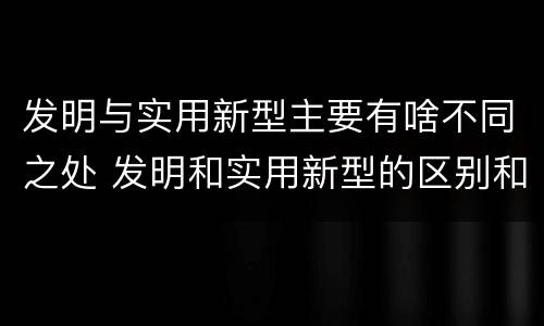 发明与实用新型主要有啥不同之处 发明和实用新型的区别和联系有什么