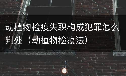 动植物检疫失职构成犯罪怎么判处（动植物检疫法）