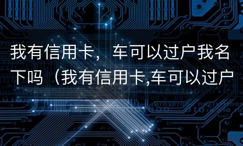 我有信用卡，车可以过户我名下吗（我有信用卡,车可以过户我名下吗要多少钱）