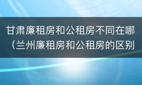 甘肃廉租房和公租房不同在哪（兰州廉租房和公租房的区别）