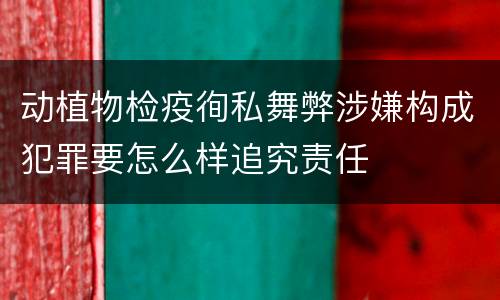 动植物检疫徇私舞弊涉嫌构成犯罪要怎么样追究责任