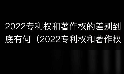 2022专利权和著作权的差别到底有何（2022专利权和著作权的差别到底有何不同）