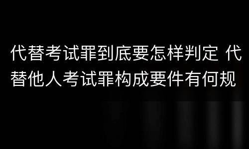 代替考试罪到底要怎样判定 代替他人考试罪构成要件有何规定
