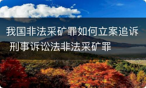我国非法采矿罪如何立案追诉 刑事诉讼法非法采矿罪