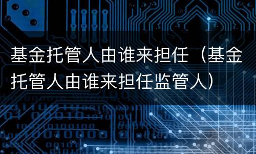 基金托管人由谁来担任（基金托管人由谁来担任监管人）