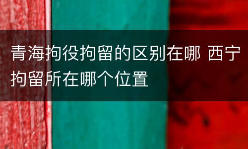 青海拘役拘留的区别在哪 西宁拘留所在哪个位置
