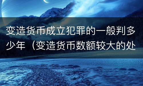 变造货币成立犯罪的一般判多少年（变造货币数额较大的处多少年以下有期徒刑）