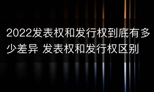 2022发表权和发行权到底有多少差异 发表权和发行权区别