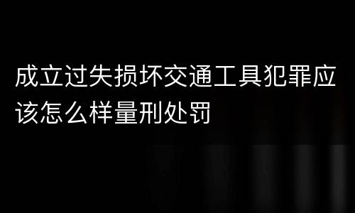 成立过失损坏交通工具犯罪应该怎么样量刑处罚