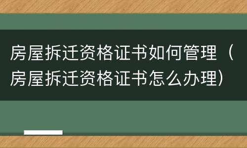 房屋拆迁资格证书如何管理（房屋拆迁资格证书怎么办理）