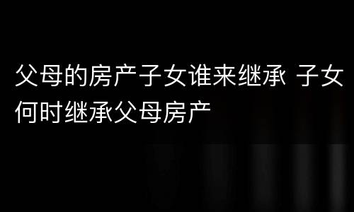 父母的房产子女谁来继承 子女何时继承父母房产