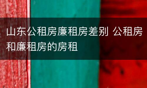 山东公租房廉租房差别 公租房和廉租房的房租