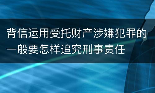 背信运用受托财产涉嫌犯罪的一般要怎样追究刑事责任