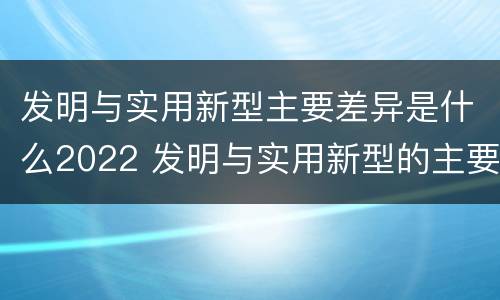 发明与实用新型主要差异是什么2022 发明与实用新型的主要区别