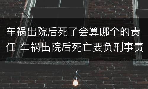 车祸出院后死了会算哪个的责任 车祸出院后死亡要负刑事责任吗