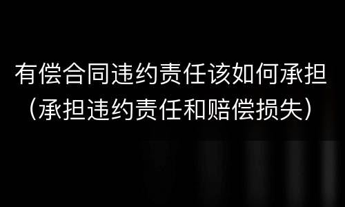 有偿合同违约责任该如何承担（承担违约责任和赔偿损失）