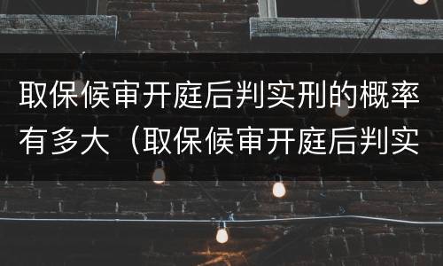 取保候审开庭后判实刑的概率有多大（取保候审开庭后判实刑的概率有多大啊）