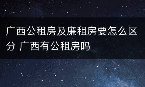 广西公租房及廉租房要怎么区分 广西有公租房吗
